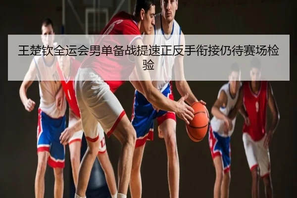王楚钦全运会男单备战提速正反手衔接仍待赛场检验