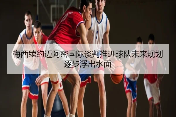 梅西续约迈阿密国际谈判推进球队未来规划逐步浮出水面